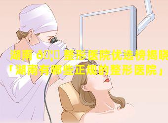 湖南 🦟 整形医院优选榜揭晓「湖南有哪些正规的整形医院」